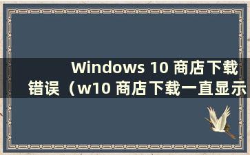 Windows 10 商店下载错误（w10 商店下载一直显示错误）